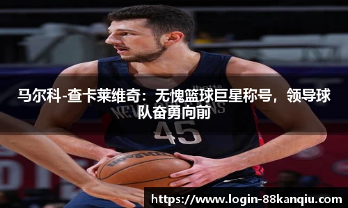 马尔科-查卡莱维奇：无愧篮球巨星称号，领导球队奋勇向前